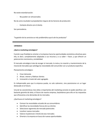 No existe estandarización:

    -   No pueden ser almacenados.

No da como resultado la propiedad de ninguno de los factores de producción:

    -   Contacto directo con el cliente.

Son perecederos.



“la gestión de los servicios es más problemática que la de los productos”



19FEB2013

¿Qué es marketing estratégico?

Función cuya finalidad es orientar a la empresa hacia las oportunidades económica atractivas para
ella, es decir, completamente adaptadas a sus recursos y a su saber – hacer, y que ofrecen un
potencial de crecimiento y rentabilidad.

El mercado estratégico trata de escoger el mercado, la meta y la creación y mantenimiento de la
mezcla de mercadeo que satisfaga las necesidades del consumidor con un producto especifico.

Planeamiento estratégico:

    1. Crear demanda
    2. Atraer, retener y fidelizar clientes
    3. Innovación a través del valor agregado.

Es indispensable para que la empresa pueda, no solo sobrevivir, sino posicionarse en un lugar
destacado en el futuro.

Una de las características más útiles e importantes del marketing consiste en poder planificar, con
bastante garantía de éxito, el futuro de nuestra empresa, basándonos para ello en las respuestas
que ofrezcamos a las demandas de los mercados.

¿Qué busca el marketing estratégico?

        Conocer las necesidades actuales de sus consumidores
        Identificar las necesidades futuras de sus clientes
        Seleccionar segmentos de mercado potenciales
        Localizar nuevos mercados
        Valorar el potencial e interés de esos mercados
        Orientar a la empresa en busca de nuevas oportunidades
 