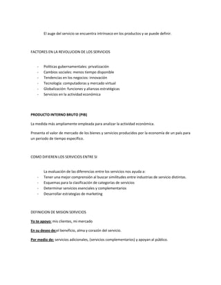 El auge del servicio se encuentra intrínseco en los productos y se puede definir.



FACTORES EN LA REVOLUCION DE LOS SERVICIOS


    -   Políticas gubernamentales: privatización
    -   Cambios sociales: menos tiempo disponible
    -   Tendencias en los negocios: innovación
    -   Tecnología: computadoras y mercado virtual
    -   Globalización: funciones y alianzas estratégicas
    -   Servicios en la actividad económica




PRODUCTO INTERNO BRUTO (PIB)

La medida más ampliamente empleada para analizar la actividad económica.

Presenta el valor de mercado de los bienes y servicios producidos por la economía de un país para
un periodo de tiempo específico.



COMO DIFIEREN LOS SERVICIOS ENTRE SI


        La evaluación de las diferencias entre los servicios nos ayuda a:
    -   Tener una mejor comprensión al buscar similitudes entre industrias de servicio distintas.
    -   Esquemas para la clasificación de categorías de servicios
    -   Determinar servicios esenciales y complementarios
    -   Desarrollar estrategias de marketing



DEFINICION DE MISION SERVICIOS

Yo te apoyo: mis clientes, mi mercado

En su deseo de:el beneficio, alma y corazón del servicio.

Por medio de: servicios adicionales, (servicios complementarios) y apoyan al público.
 