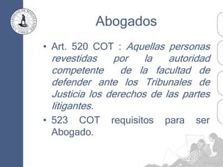 Abogados
• Art. 520 COT : Aquellas personas
revestidas por la autoridad
competente de la facultad de
defender ante los Tribunales de
Justicia los derechos de las partes
litigantes.
• 523 COT requisitos para ser
Abogado.
 