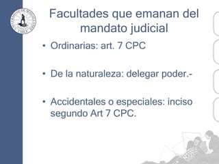 Facultades que emanan del
mandato judicial
• Ordinarias: art. 7 CPC
• De la naturaleza: delegar poder.-
• Accidentales o especiales: inciso
segundo Art 7 CPC.
 