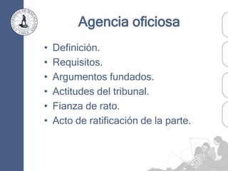 Agencia oficiosa
• Definición.
• Requisitos.
• Argumentos fundados.
• Actitudes del tribunal.
• Fianza de rato.
• Acto de ratificación de la parte.
 