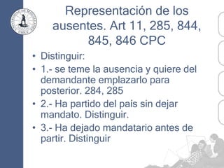 Representación de los
ausentes. Art 11, 285, 844,
845, 846 CPC
• Distinguir:
• 1.- se teme la ausencia y quiere del
demandante emplazarlo para
posterior. 284, 285
• 2.- Ha partido del país sin dejar
mandato. Distinguir.
• 3.- Ha dejado mandatario antes de
partir. Distinguir
 