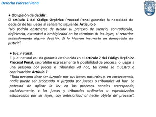 Derecho Procesal Penal 
● Obligación de decidir: 
El artículo 6 del Código Orgánico Procesal Penal garantiza la necesidad de 
decisión de los jueces al señalar lo siguiente: Artículo 6 
“No podrán abstenerse de decidir su pretexto de silencio, contradicción, 
deficiencia, oscuridad o ambigüedad en los términos de las leyes, ni retardar 
indebidamente alguna decisión. Si lo hicieren incurrirán en denegación de 
justicia”. 
● Juez natural: 
El juez natural es una garantía establecida en el artículo 7 del Código Orgánico 
Procesal Penal, se prohíbe expresamente la posibilidad de procesar o juzgar a 
una persona por jueces o tribunales ad hoc, tal como se muestra a 
continuación: Artículo 7 
“Toda persona debe ser juzgada por sus jueces naturales y, en consecuencia, 
nadie puede ser procesado ni juzgado por jueces o tribunales ad hoc. La 
potestad de aplicar la ley en los procesos penales corresponde, 
exclusivamente, a los jueces y tribunales ordinarios o especializados 
establecidos por las leyes, con anterioridad al hecho objeto del proceso”. 
 