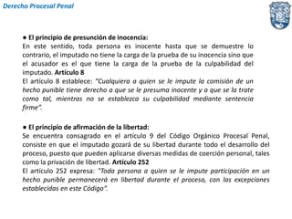 Derecho Procesal Penal 
● El principio de presunción de inocencia: 
En este sentido, toda persona es inocente hasta que se demuestre lo 
contrario, el imputado no tiene la carga de la prueba de su inocencia sino que 
el acusador es el que tiene la carga de la prueba de la culpabilidad del 
imputado. Artículo 8 
El artículo 8 establece: “Cualquiera a quien se le impute la comisión de un 
hecho punible tiene derecho a que se le presuma inocente y a que se la trate 
como tal, mientras no se establezca su culpabilidad mediante sentencia 
firme”. 
● El principio de afirmación de la libertad: 
Se encuentra consagrado en el artículo 9 del Código Orgánico Procesal Penal, 
consiste en que el imputado gozará de su libertad durante todo el desarrollo del 
proceso, puesto que pueden aplicarse diversas medidas de coerción personal, tales 
como la privación de libertad. Artículo 252 
El artículo 252 expresa: "Toda persona a quien se le impute participación en un 
hecho punible permanecerá en libertad durante el proceso, con las excepciones 
establecidas en este Código“. 
 