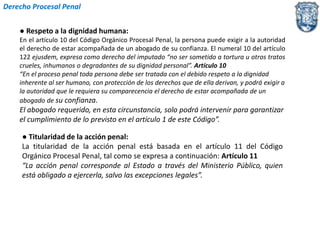 Derecho Procesal Penal 
● Respeto a la dignidad humana: 
En el artículo 10 del Código Orgánico Procesal Penal, la persona puede exigir a la autoridad 
el derecho de estar acompañada de un abogado de su confianza. El numeral 10 del artículo 
122 ejusdem, expresa como derecho del imputado “no ser sometido a tortura u otros tratos 
crueles, inhumanos o degradantes de su dignidad personal”. Artículo 10 
“En el proceso penal toda persona debe ser tratada con el debido respeto a la dignidad 
inherente al ser humano, con protección de los derechos que de ella derivan, y podrá exigir a 
la autoridad que le requiera su comparecencia el derecho de estar acompañada de un 
abogado de su confianza. 
El abogado requerido, en esta circunstancia, solo podrá intervenir para garantizar 
el cumplimiento de lo previsto en el artículo 1 de este Código”. 
● Titularidad de la acción penal: 
La titularidad de la acción penal está basada en el artículo 11 del Código 
Orgánico Procesal Penal, tal como se expresa a continuación: Artículo 11 
“La acción penal corresponde al Estado a través del Ministerio Público, quien 
está obligado a ejercerla, salvo las excepciones legales”. 
 