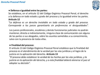 Derecho Procesal Penal 
● Defensa e igualdad entre las partes: 
Se establece, en el artículo 12 del Código Orgánico Procesal Penal, el derecho 
a la defensa en todo estado y grado del proceso y la igualdad entre las partes. 
Artículo 12 
“La defensa es un derecho inviolable en todo estado y grado del proceso. 
Corresponde a los jueces garantizarlo sin preferencias ni desigualdades”. 
Los jueces profesionales, escabinos y demás funcionarios judiciales no podrán 
mantener, directa o indirectamente, ninguna clase de comunicación con alguna 
de las partes o sus abogados, sobre los asuntos sometidos a su conocimiento, 
salvo con la presencia de todas ellas. 
● Finalidad del proceso: 
El artículo 13 del Código Orgánico Procesal Penal establece que la finalidad del 
proceso es el atendimiento de la verdad por las vías jurídicas y el logro de la 
justicia en la aplicación del derecho. Artículo 13 
“El proceso debe establecer la verdad de los hechos por las vías jurídicas, y la 
justicia en la aplicación del derecho, y a esta finalidad deberá atenerse el juez al 
adoptar su decisión”. 
 