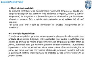 Derecho Procesal Penal 
● El principio de oralidad: 
La oralidad contribuye a la transparencia y celeridad del proceso, aporta una 
carga de percepción por parte del juez, escabinos, abogados, fiscales y público 
en general, de la aptitud y la forma de expresión de aquellos que intervienen 
durante el proceso. Este principio está establecido en el artículo 14, el cual 
expresa: 
“El juicio será oral y sólo se apreciarán las pruebas incorporadas en la 
audiencia”. 
● El principio de publicidad: 
El hecho de ser público garantiza su transparencia; de acuerdo a lo previsto en el 
artículo 15, debemos distinguir, entre publicidad inter partes y publicidad erga 
omnes. La primera se refiere al conocimiento que del proceso pueden tener las 
partes, publicidad ésta que hallamos presente en todo momento. La publicidad 
erga omnes o universal, entretanto, viene a concretarse plenamente en la fase de 
juicio, que como sabemos, corresponde al llamado juicio oral y público. Además, 
la publicidad controla indirectamente la probidad de los jueces y hasta de las 
propias partes. 
 