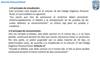 Derecho Procesal Penal 
● El principio de inmediación: 
Este principio está basado en el artículo 16 del Código Orgánico Procesal 
Penal, el cual establece lo siguiente: 
“Los jueces que han de pronunciar la sentencia deben presenciar, 
ininterrumpidamente, el debate y la incorporación de las pruebas de las 
cuales obtienen su convencimiento”. Lo mismo rige para los jurados y 
escabinos. 
● El principio de concentración: 
Una vez iniciado el debate, éste debe concluir en el mismo día, y si no fuera 
posible, continuará durante los días que fueran necesarios hasta su conclusión. 
Por otra parte, se podrá suspender por un plazo máximo de 10 días, en 
determinados casos, de acuerdo a lo establecido en el artículo 17 del Código 
Orgánico Procesal Penal. Artículo 17 
“Iniciado el debate, este debe concluir en el mismo día. Si ello no fuere posible, 
continuará durante el menor número de días consecutivos”. 
 