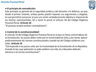 Derecho Procesal Penal 
● El principio de contradicción: 
Este principio es garante de la seguridad jurídica y del derecho a la defensa, ya que, 
desde el primer instante, ambas partes podrán exponer sus argumentos y alegatos, 
lo cual permitirá conservar al juez una visión verdaderamente objetiva e imparcial de 
los hechos controvertidos, tal y como lo prevé el artículo 18 del Código Orgánico 
Procesal Penal. Artículo 18 
“El proceso tendrá carácter contradictorio”. 
● Control de la constitucionalidad: 
El artículo 19 del Código Orgánico Procesal Penal es lo que se llama control difuso de 
la Constitución, los jueces deben velar por la incolumidad de ésta y, por tanto, aplicar 
preferentemente las normas constitucionales cuando las del Código colidieren con 
éstas. Artículo 19 
“Corresponde a los jueces velar por la incolumidad de la Constitución de la República. 
Cuando la ley cuya aplicación se pida colidiere con ella, los tribunales deberán 
atenerse a la norma constitucional”. 
 
