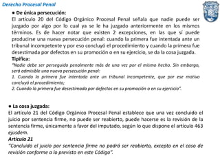 Derecho Procesal Penal 
● De única persecución: 
El artículo 20 del Código Orgánico Procesal Penal señala que nadie puede ser 
juzgado por algo por lo cual ya se le ha juzgado anteriormente en los mismos 
términos. Es de hacer notar que existen 2 excepciones, en las que sí puede 
producirse una nueva persecución penal: cuando la primera fue intentada ante un 
tribunal incompetente y por eso concluyó el procedimiento y cuando la primera fue 
desestimada por defectos en su promoción o en su ejercicio, se da la cosa juzgada. 
Tipifica: 
“Nadie debe ser perseguido penalmente más de una vez por el mismo hecho. Sin embargo, 
será admisible una nueva persecución penal: 
1. Cuando la primera fue intentada ante un tribunal incompetente, que por ese motivo 
concluyó el procedimiento; 
2. Cuando la primera fue desestimada por defectos en su promoción o en su ejercicio”. 
● La cosa juzgada: 
El artículo 21 del Código Orgánico Procesal Penal establece que una vez concluido el 
juicio por sentencia firme, no puede ser reabierto, puede hacerse es la revisión de la 
sentencia firme, únicamente a favor del imputado, según lo que dispone el artículo 463 
ejusdem. 
Artículo 21 
“Concluido el juicio por sentencia firme no podrá ser reabierto, excepto en el caso de 
revisión conforme a lo previsto en este Código”. 
 