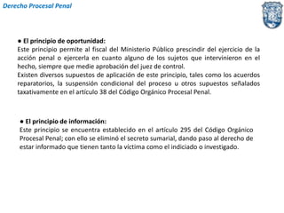 Derecho Procesal Penal 
● El principio de oportunidad: 
Este principio permite al fiscal del Ministerio Público prescindir del ejercicio de la 
acción penal o ejercerla en cuanto alguno de los sujetos que intervinieron en el 
hecho, siempre que medie aprobación del juez de control. 
Existen diversos supuestos de aplicación de este principio, tales como los acuerdos 
reparatorios, la suspensión condicional del proceso u otros supuestos señalados 
taxativamente en el artículo 38 del Código Orgánico Procesal Penal. 
● El principio de información: 
Este principio se encuentra establecido en el artículo 295 del Código Orgánico 
Procesal Penal; con ello se eliminó el secreto sumarial, dando paso al derecho de 
estar informado que tienen tanto la víctima como el indiciado o investigado. 
 