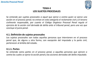 TEMA 4 
LOS SUJETOS PROCESALES 
Derecho Procesal Penal 
Se entiende por sujetos procesales a aquel que ejerce o contra quien se ejerce una 
acción en el proceso penal; no entran en esta categoría el reclamante civil y el tercero 
civilmente responsable, por cuanto el Código Orgánico Procesal Penal regula el 
ejercicio de la acción civil derivada de delito ante el tribunal penal, pero una vez que 
concluye el juicio penal. 
4.1. Definición de sujetos procesales 
Los sujetos procesales son todas aquellas personas que intervienen en el proceso 
penal que, de alguna u otra forma, con excepción del imputado y la parte civil, 
pertenecen al ámbito del estado. 
4.1.1. Partes 
Se entiende como partes en el proceso penal, a aquellas personas que ejercen o 
contra las cuales se ejerce la acción penal y las acciones derivadas del delito imputado. 
 