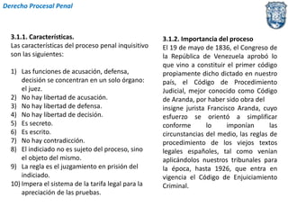 3.1.1. Características. 
Las características del proceso penal inquisitivo 
son las siguientes: 
1) Las funciones de acusación, defensa, 
decisión se concentran en un solo órgano: 
el juez. 
2) No hay libertad de acusación. 
3) No hay libertad de defensa. 
4) No hay libertad de decisión. 
5) Es secreto. 
6) Es escrito. 
7) No hay contradicción. 
8) El indiciado no es sujeto del proceso, sino 
el objeto del mismo. 
9) La regla es el juzgamiento en prisión del 
indiciado. 
10) Impera el sistema de la tarifa legal para la 
apreciación de las pruebas. 
3.1.2. Importancia del proceso 
El 19 de mayo de 1836, el Congreso de 
la República de Venezuela aprobó lo 
que vino a constituir el primer código 
propiamente dicho dictado en nuestro 
país, el Código de Procedimiento 
Judicial, mejor conocido como Código 
de Aranda, por haber sido obra del 
insigne jurista Francisco Aranda, cuyo 
esfuerzo se orientó a simplificar 
conforme lo imponían las 
circunstancias del medio, las reglas de 
procedimiento de los viejos textos 
legales españoles, tal como venían 
aplicándolos nuestros tribunales para 
la época, hasta 1926, que entra en 
vigencia el Código de Enjuiciamiento 
Criminal. 
Derecho Procesal Penal 
 