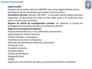 Derecho Procesal Penal 
Sujeto auxiliar 
Auxiliares de las partes :Artículo 149COPP, esta norma regirá también para la 
participación de los estudiantes que realizan práctica jurídica. 
Consultores técnicos: Articulo 150 COPP , el consultor técnico podrá presentar 
experticias, sin discriminar de cuáles se trata, debe asistir a las audiencias para 
asistir a la parte que lo nombró. 
Órganos de policía de investigaciones penales: Los adscritos al Cuerpo de 
Investigaciones Científicas Penales y Criminalísticas.(CICPC). 
Órganos con competencia especial: 
•Fuerza Armada Nacional, en sus diferentes componentes. 
•Autoridades de Tránsito Terrestre. 
•Policías estatales y municipales. 
•Contraloría General de la República. 
•Dirección de Identificación Nacional y Extranjería. 
•Protección Civil. 
•Guardias Forestales. 
•Guardia Costera. 
•Cuerpo de Bomberos. 
•Resguardo fiscal. 
•SEBIN. 
•Capitanes y Comandantes de naves y aeronaves de bandera venezolana. 
