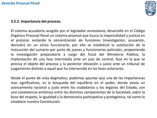 Derecho Procesal Penal 
3.2.2. Importancia del proceso. 
El sistema acusatorio acogido por el legislador venezolano, desarrolló en el Código 
Orgánico Procesal Penal un sistema procesal que busca la imparcialidad y justicia en 
el proceso, evitando la concentración de funciones (investigación, acusación, 
decisión) en un único funcionario; por ello se estableció la sustitución de la 
instrucción del sumario por parte de jueces y funcionarios policiales, proponiendo 
la investigación preparatoria a cargo del fiscal del Ministerio Público, la 
implantación de una fase intermedia ante un juez de control, fase en la que se 
precisa el objeto del proceso y la posterior elevación a juicio ante un tribunal de 
juzgamiento distinto a aquel que ha intervenido en las fases anteriores. 
Desde el punto de vista dogmatico, podemos apuntar que una de las importancias 
mas significativas, es la búsqueda del equilibrio en el poder, donde exista un 
acercamiento racional y justo entre los ciudadanos y los órganos del Estado, con 
una coexistencia armónica entre los distintos componentes de la Sociedad, sobre la 
base del respeto, la igualdad y la democracia participativa y protagónica, tal como lo 
establece nuestra Constitución. 
 