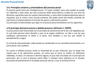 Derecho Procesal Penal 
3.4. Principios rectores y orientadores del proceso penal 
El proceso penal tiene por finalidad buscar “la mejor verdad”, pero esta verdad no puede 
ser obtenida a toda costa, por ello el proceso debe desarrollarse a través de una serie de 
derechos y garantías para los sujetos intervinientes, y entre ellos fundamentalmente para el 
imputado, que le sirven como escudo protector del poder penal del Estado, evitando de 
esta forma la arbitrariedad en la función de aplicar y administrar justicia. 
Los principios fundamentales que rigen en el proceso penal venezolano son los siguientes: 
● El principio del juicio previo y debido proceso: (Articulo 1. COPP). 
El juicio previo está relacionado con el principio de exclusivismo de la ley o de legalidad, por 
el cual toda persona tiene derecho a que se le juzgue conforme, no sólo a una ley que 
establezca previamente el delito y la pena, sino también a una ley que señale el 
procedimiento a seguir. 
En virtud de este postulado, nadie puede ser condenado sin ser sometido previamente a un 
juicio penal, oral y público. 
En cuanto al debido proceso, existe la necesidad de un juez imparcial, que no tenga más 
interés que el de administrar justicia, así como que el juicio se realice sin dilaciones 
indebidas, es decir, sin retrasos o demora alguna, lo que está vinculado con el principio de 
preclusión, por el cual el proceso penal debe ir siempre hacia adelante en el tiempo, 
buscando constantemente el resultado procesal natural, o sea, la sentencia firme. 
 