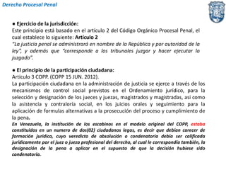 Derecho Procesal Penal 
● Ejercicio de la jurisdicción: 
Este principio está basado en el artículo 2 del Código Orgánico Procesal Penal, el 
cual establece lo siguiente: Artículo 2 
“La justicia penal se administrará en nombre de la República y por autoridad de la 
ley”, y además que “corresponde a los tribunales juzgar y hacer ejecutar lo 
juzgado”. 
● El principio de la participación ciudadana: 
Articulo 3 COPP. (COPP 15 JUN. 2012). 
La participación ciudadana en la administración de justicia se ejerce a través de los 
mecanismos de control social previstos en el Ordenamiento jurídico, para la 
selección y designación de los jueces y juezas, magistrados y magistradas, asi como 
la asistencia y contraloría social, en los juicios orales y seguimiento para la 
aplicación de formulas alternativas a la prosecución del proceso y cumplimiento de 
la pena. 
En Venezuela, la institución de los escabinos en el modelo original del COPP, estaba 
constituidos en un numero de dos(02) ciudadanos legos, es decir que debían carecer de 
formación jurídica, cuyo veredicto de absolución o condenatoria debía ser calificada 
jurídicamente por el juez o jueza profesional del derecho, al cual le correspondía también, la 
designación de la pena a aplicar en el supuesto de que la decisión hubiese sido 
condenatoria. 
 