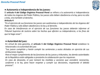 Derecho Procesal Penal 
● Autonomía e independencia de los jueces: 
El artículo 4 del Código Orgánico Procesal Penal se refiere a la autonomía e independencia 
de todos los órganos del Poder Público, los jueces sólo deben obediencia a la ley, pero no sólo 
a ésta, sino también al derecho. 
Artículo 4 
“En el ejercicio de sus funciones los jueces son autónomos e independientes de los órganos del 
Poder Público y sólo deben obediencia a la ley y al derecho. 
En caso de interferencia en el ejercicio de sus funciones los jueces deberán informar al 
Tribunal Supremo de Justicia sobre los hechos que afecten su independencia, a los fines de 
que la haga cesar”. 
● Autoridad del juez: 
En virtud de esta garantía, el artículo 5 del Código Orgánico Procesal Penal establece lo 
relacionado a la autoridad del juez 
“Los jueces cumplirán y harán cumplir las sentencias y autos dictados en ejercicio de sus 
atribuciones legales. 
Para el mejor cumplimiento de las funciones de los jueces y tribunales, las demás autoridades 
de la República están obligadas a prestarles la colaboración que les requieran. 
En caso de desacato, el juez tomará las medidas y acciones que considere necesarias, 
conforme a la ley, para hacer respetar y cumplir sus decisiones, respetando el debido 
proceso”. 
 