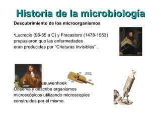 Historia de la microbiologíaHistoria de la microbiología
Descubrimiento de los microorganismos
•Lucrecio (98-55 a C) y Fracastoro (1478-1553)
propusieron que las enfermedades
eran producidas por “Criaturas Invisibles” .
•Antony van Leeuwenhoek (1632-1723),
Observa y describe organismos
microscópicos utilizando microscopios
construidos por él mismo.
 
