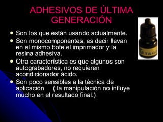 ADHESIVOS DE ÚLTIMA GENERACIÓN Son los que están usando actualmente. Son monocomponentes, es decir llevan en el mismo bote el imprimador y la resina adhesiva. Otra característica es que algunos son autograbadores, no requieren acondicionador ácido. Son poco sensibles a la técnica de aplicación  ( la manipulación no influye mucho en el resultado final.) 