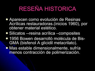 RESEÑA HISTORICA Aparecen como evolución de Resinas Acrílicas restauradoras.(inicios 1960), por obtener material estético. Silicatos --resina acrílica –composites 1956 Bowen desarrolló molécula de Bis-GMA (bisfenol A glicidil metacrilato). Mas estable dimensionalmente, sufría menos contracción de polimerización. 