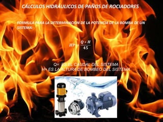 CÁLCULOS HIDRÁULICOS DE PAÑOS DE ROCIADORES
FORMULA PARA LA DETERMINACION DE LA POTENCIA DE LA BOMBA DE UN
SISTEMA:
Q= ES EL CAUDAL DEL SISTEMA
H= ES LA ALTURA DE BOMBEO DEL SISTEMA
 