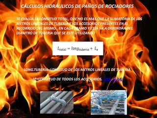 CÁLCULOS HIDRÁULICOS DE PAÑOS DE ROCIADORES
SE EVALÚA LA LONGITUD TOTAL, QUE NO ES MAS QUE LA SUMATORIA DE LOS
METROS LINETALES DE TUBERIA Y LOS ACCESORIOS PRESENTES EN EL
RECORRIDO DEL MISMO , EN CADA TRAMO Y ESTA VA A DEPENDAR DEL
DIAMTRO DE TUBERIA QUE SE ESTE UTILIZANDO
LONG.TUBERIA=LONGITUD DE LOS METROS LINEALES DE TUBERIA
LE=LONGITUD DE TODOS LOS ACCESORIOS. (VER GUIA)
 