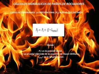 CÁLCULOS HIDRÁULICOS DE PAÑOS DE ROCIADORES
LUEGO DETERMINAMOS LA PRESIÓN FINAL (PF) POR LO QUE DECIMOS:
Donde:
Pi= es la presión inicial.
J= es el valor obtenido de la ecuación de Hazen Williams.
Ltotal= es la longitud total.
 