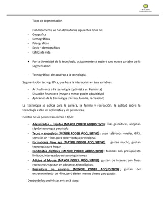 Tipos de segmentación
Históricamente se han definido los siguientes tipos de:
- Geográfica
- Demográficas
- Psicograficas
- Socio – demográficas
- Estilos de vida
Por la diversidad de la tecnología, actualmente se sugiere una nueva variable de la
segmentación:
- Tecnográfica.: de acuerdo a la tecnología.
Segmentación tecnográfica, que basa la interacción en tres variables:
- Actitud frente a la tecnología (optimista vs. Pesimista)
- Situación financiera (mayor o menor poder adquisitivo)
- Aplicación de la tecnología (carrera, familia, recreación)
La tecnología se aplica para la carrera, la familia y recreación; la aptitud sobre la
tecnología están los optimistas y los pesimistas.
Dentro de los pesimistas entran 6 tipos:
- Adelantados – rápidos (MAYOR PODER ADQUSITIVO): más gastadores, adoptan
rápido tecnología para todo.
- Tecno – ejecutivos (MENOR PODER ADQUSITIVO):: usan teléfonos móviles, GPS,
servicios on –line, para tener ventaja profesional.
- Formadores New age (MAYOR PODER ADQUSITIVO): : gastan mucho, gustan
tecnología para hogar
- Candidatos digitales (MENOR PODER ADQUSITIVO):: familias con presupuesto
limitado, interesados en tecnología nueva
- Adictos al Mouse (MAYOR PODER ADQUSITIVO): gustan de internet con fines
recreativos y gastan en adelantos tecnológicos.
- Buscadores de aparatos (MENOR PODER ADQUSITIVO):: gustan del
entretenimiento on –line, pero tienen menos dinero para gastar.
Dentro de los pesimistas entran 3 tipos:
 