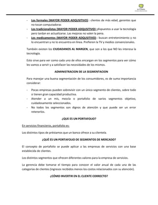 - Los formales (MAYOR PODER ADQUSITIVO):: clientes de más edad, gerentes que
no tocan computadoras
- Los tradicionalistas (MAYOR PODER ADQUSITIVO)::dispuestos a usar la tecnología
pero tardan en actualizarse. Las mejoras no valen la pena.
- Los medicamentos (MAYOR PODER ADQUSITIVO):: buscan entretenimiento y no
lo encuentran y no lo encuentra en línea. Prefieren la TV y medios convencionales.
También existen los CIUDADANOS AL MARGEN, que son a los que NO les interesa la
tecnología.
Esto sirve para ver como cada uno de ellos encargan en los segmentos para ver cómo
les vamos a servir y a satisfacer las necesidades de los mismos.
ADMINISTRACION DE LA SEGMENTACION
Para manejar una buena segmentación de los consumidores, es de suma importancia
considerar:
- Pocas empresas pueden sobrevivir con un único segmento de clientes, sobre todo
si tienen gran capacidad productiva.
- Atender a un mis, mezcla o portafolio de varios segmentos objetivo,
cuidadosamente seleccionados.
- No todos los segmentos son dignos de atención y que puede ser un error
retenerlos.
¿QUE ES UN PORTAFOLIO?
En servicios financieros, portafolio es:
Los distintos tipos de préstamos que un banco ofrece a su clientela.
¿QUÉ ES UN PORTAFOLIO DE SEGMENTOS DE MERCADO?
El concepto de portafolio se puede aplicar a las empresas de servicios con una base
establecida de clientes.
Los distintos segmentos que ofrecen diferentes valores para la empresa de servicios.
La gerencia debe tomarse el tiempo para conocer el valor anual de cada una de las
categorías de clientes (ingresos recibidos menos los costos relacionados con su atención).
¿CÓMO INVERTIR EN EL CLIENTE CORRECTO?
 