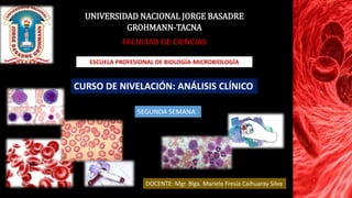 UNIVERSIDAD NACIONAL JORGE BASADRE
GROHMANN-TACNA
FACULTAD DE CIENCIAS
ESCUELA PROFESIONAL DE BIOLOGÍA-MICROBIOLOGÍA
CURSO DE NIVELACIÓN: ANÁLISIS CLÍNICO
DOCENTE: Mgr. Blga. Mariela Fresia Caihuaray Silva
SEGUNDA SEMANA
 
