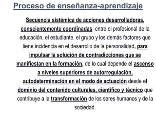 Proceso de enseñanza-aprendizaje
Secuencia sistémica de acciones desarrolladoras,
conscientemente coordinadas entre el profesional de la
educación, el estudiante, el grupo y los demás factores que
tiene incidencia en el desarrollo de la personalidad, para
impulsar la solución de contradicciones que se
manifiestan en la formación, de lo cual depende el ascenso
a niveles superiores de autorregulación,
autodeterminación en el modo de actuación desde el
dominio del contenido culturales, científico y técnico que
contribuye a la transformación de los seres humanos y de la
sociedad.
 