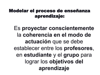 Modelar el proceso de enseñanza
aprendizaje:
Es proyectar conscientemente
la coherencia en el modo de
actuación que se debe
establecer entre los profesores,
en estudiante y el grupo para
lograr los objetivos del
aprendizaje
 