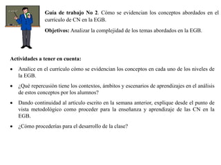 Guía de trabajo No 2. Cómo se evidencian los conceptos abordados en el
currículo de CN en la EGB.
Objetivos: Analizar la complejidad de los temas abordados en la EGB.
Actividades a tener en cuenta:
 Analice en el currículo cómo se evidencian los conceptos en cada uno de los niveles de
la EGB.
 ¿Qué repercusión tiene los contextos, ámbitos y escenarios de aprendizajes en el análisis
de estos conceptos por los alumnos?
 Dando continuidad al artículo escrito en la semana anterior, explique desde el punto de
vista metodológico como proceder para la enseñanza y aprendizaje de las CN en la
EGB.
 ¿Cómo procederías para el desarrollo de la clase?
 