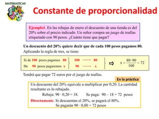 Un descuento del 20% quiere decir que de cada 100 pesos pagamos 80.
Ejemplo1. En las rebajas de enero el descuento de una tienda es del
20% sobre el precio indicado. Un señor compra un juego de toallas
etiquetado con 90 pesos. ¿Cuánto tiene que pagar?
Aplicando la regla de tres, se tiene:
Si de 100 pesos pagamos 80
De 90 pesos pagaremos x
72
100
90·80
x
Tendrá que pagar 72 euros por el juego de toallas.
100 80
90 x
En la práctica
Un descuento del 20% equivale a multiplicar por 0,20. La cantidad
resultante es lo rebajado.
Rebaja: 90 · 0,20 = 18. Se paga: 90 – 18 = 72 pesos
Directamente. Si descuentan el 20%, se pagará el 80%.
Se pagarán 90 · 0,80 = 72 pesos
Constante de proporcionalidad
 