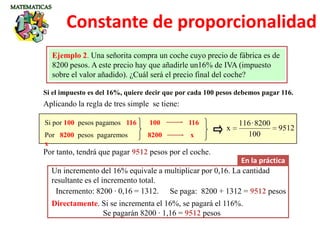 Si el impuesto es del 16%, quiere decir que por cada 100 pesos debemos pagar 116.
Ejemplo 2. Una señorita compra un coche cuyo precio de fábrica es de
8200 pesos. A este precio hay que añadirle un16% de IVA (impuesto
sobre el valor añadido). ¿Cuál será el precio final del coche?
Aplicando la regla de tres simple se tiene:
Si por 100 pesos pagamos 116
Por 8200 pesos pagaremos
x
9512
100
8200·116
x
Por tanto, tendrá que pagar 9512 pesos por el coche.
100 116
8200 x
En la práctica
Un incremento del 16% equivale a multiplicar por 0,16. La cantidad
resultante es el incremento total.
Incremento: 8200 · 0,16 = 1312. Se paga: 8200 + 1312 = 9512 pesos
Directamente. Si se incrementa el 16%, se pagará el 116%.
Se pagarán 8200 · 1,16 = 9512 pesos
Constante de proporcionalidad
 