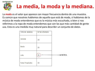 La media, la moda y la mediana.
La moda es el valor que aparece con mayor frecuencia dentro de una muestra.
Es común que nosotros hablemos de aquello que está de moda, si hablamos de la
música de moda entendemos que es la música más escuchada, o bien si nos
referimos a la ropa de moda entendemos que son las que más cantidad de gente
usa. Esta es una medida muy natural para describir un conjunto de datos.
 
