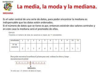 La media, la moda y la mediana.
MEDIANA
Es el valor central de una serie de datos, para poder encontrar la mediana es
indispensable que los datos estén ordenados.
Si el número de datos que se tiene es par, entonces existirán dos valores centrales y
en este caso la mediana será el promedio de ellos.
 