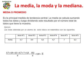 La media, la moda y la mediana.
MEDIA O PROMEDIO
Es la principal medida de tendencia central. La media se calcula sumando
todos los datos y luego dividiendo este resultado por el número total de
datos que tiene la muestra.
 