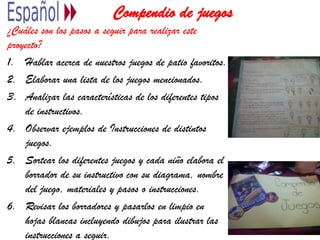 Compendio de juegos
¿Cuáles son los pasos a seguir para realizar este
proyecto?
1. Hablar acerca de nuestros juegos de patio favoritos.
2. Elaborar una lista de los juegos mencionados.
3. Analizar las características de los diferentes tipos
de instructivos.
4. Observar ejemplos de Instrucciones de distintos
juegos.
5. Sortear los diferentes juegos y cada niño elabora el
borrador de su instructivo con su diagrama, nombre
del juego, materiales y pasos o instrucciones.
6. Revisar los borradores y pasarlos en limpio en
hojas blancas incluyendo dibujos para ilustrar las
instrucciones a seguir.
 