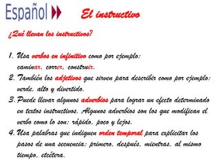 El instructivo
¿Qué llevan los instructivos?
1. Usa verbos en infinitivo como por ejemplo:
caminar, correr, construir.
2.También los adjetivos que sirven para describir como por ejemplo:
verde, alto y divertido.
3.Puede llevar algunos adverbios para lograr un efecto determinado
en textos instructivos. Algunos adverbios son los que modifican el
verbo como lo son: rápido, poco y lejos.
4.Usa palabras que indiquen orden temporal para explicitar los
pasos de una secuencia: primero, después, mientras, al mismo
tiempo, etcétera.
 