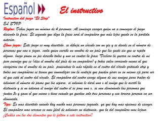 El instructivo
Instructivo del juego "El Stop"
EL STOP
Reglas: Deben jugar un mínimo de 4 personas. Al comienzo escoger quien va a comenzar el juego
diciendo la frase. El segundo que diga la frase será el compañero que más lejos quedo en la partida
anterior.
Cómo jugar: Este juego es muy divertido, se dibuja un círculo con un gis y se divide en el número de
personas que van a jugar, cada quien escribe un nombre de un país que les guste sin que se repita
alguno, luego ponen su pie derecho todos y uno va cantar la frase "Declaro la guerra en contra de mi
peor enemigo que es (dice el nombre del país de un compañero) y todos salen corriendo menos al que
escogieron con el nombre de su país, poniendose lo más rápido en el centro del círculo gritando stop y
todos sus compañeros se tienen que inmovilizar con la ventaja que pueden girar en su mismo eje para ver
al que está al centro del círculo. El compañero del centro escoge alguno de sus amigos para tratar de
adivinar el número de pasos que los separa, si adivina le dará una x al amigo que le acertó la
distancia y si no adivina el amigo del centro el se pone una x, se van eliminando las personas que
junten 5x y gana el que menos x tiene cuando ya quedan solo tres personas y esa tercera persona va ser
eliminada.
Tips: Es mas divertido cuando hay mucho mas personas jugando, ya que hay mas opciones de escoger.
El compañero mas cercano es mas fácil de adivinar su distancia, que la del compañero mas lejano.
¿Cuáles son los dos elementos que le faltan a este instructivo?
 