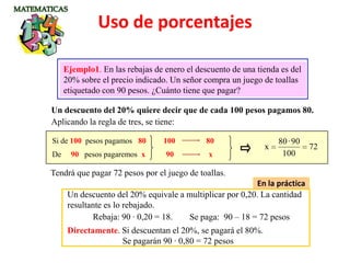 Un descuento del 20% quiere decir que de cada 100 pesos pagamos 80.
Ejemplo1. En las rebajas de enero el descuento de una tienda es del
20% sobre el precio indicado. Un señor compra un juego de toallas
etiquetado con 90 pesos. ¿Cuánto tiene que pagar?
Aplicando la regla de tres, se tiene:
Si de 100 pesos pagamos 80
De 90 pesos pagaremos x
72
100
90·80
x
Tendrá que pagar 72 pesos por el juego de toallas.
100 80
90 x
En la práctica
Un descuento del 20% equivale a multiplicar por 0,20. La cantidad
resultante es lo rebajado.
Rebaja: 90 · 0,20 = 18. Se paga: 90 – 18 = 72 pesos
Directamente. Si descuentan el 20%, se pagará el 80%.
Se pagarán 90 · 0,80 = 72 pesos
Uso de porcentajes
 