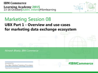 IBM Commerce
Learning Academy 2015
13-16 October|Dublin, Ireland|#ibmlearning
Marketing Session 08
UBX Part 1 - Overview and use-cases
for marketing data exchange ecosystem
Nimesh Bhatia, IBM Commerce
#IBMCommerce
 