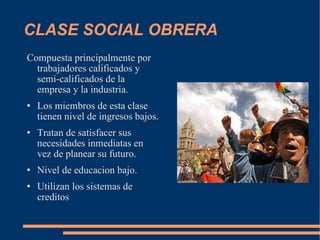 CLASE SOCIAL OBRERA Compuesta principalmente por trabajadores calificados y semi-calificados de la empresa y la industria.  Los miembros de esta clase tienen nivel de ingresos bajos. Tratan de satisfacer sus necesidades inmediatas en vez de planear su futuro.  Nivel de educacion bajo. Utilizan los sistemas de creditos 