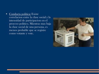 Conducta politica:  Existe correlacion entre la clase social y la intensidad de participacion en el proceso politico. Mientras mas baja la clase social de una persona, es menos probable que se registre como votante y vote. 