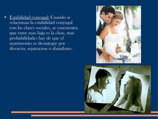 Estabilidad conyugal:  Cuando se relacionan la estabilidad conyugal con las clases sociales, se esncuentra que entre mas baja es la clase, mas probabilidades hay de que el matrimonio se desintegre por divorcio, separacion o abandono. 