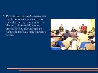 Participacion social:  Se demuestra que la participacion social de un indiciduo es mayor mientras mas alta es su clase social, (clubes, grupos civicos, asociaciones de padres de familia y organizaciones politicas) 