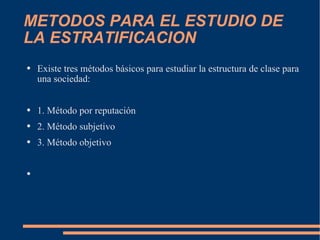 METODOS PARA EL ESTUDIO DE LA ESTRATIFICACION Existe tres métodos básicos para estudiar la estructura de clase para una sociedad: 1. Método por reputación 2. Método subjetivo 3. Método objetivo 