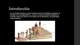 Introducción
• La sociedad romana, como muchas otras sociedades antiguas, se
basaba en la desigualdad, y, como en toda sociedad desigual, la
tensión entre las clases es el motor de su historia y su principal
característica.